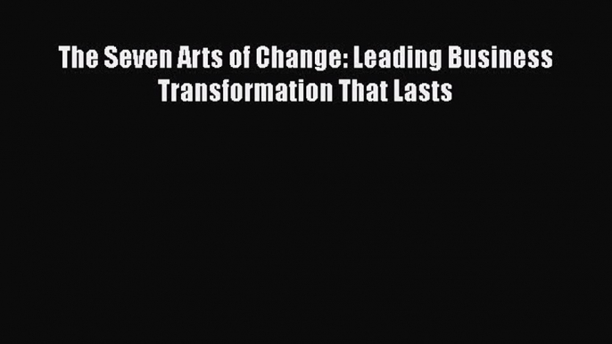 [PDF Download] The Seven Arts of Change: Leading Business Transformation That Lasts [PDF] Full