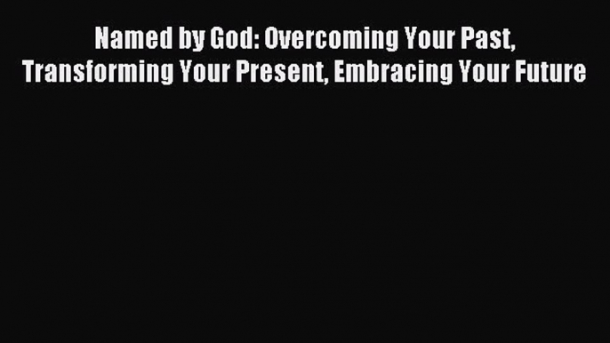 (PDF Download) Named by God: Overcoming Your Past Transforming Your Present Embracing Your