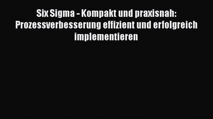 [PDF Download] Six Sigma - Kompakt und praxisnah: Prozessverbesserung effizient und erfolgreich