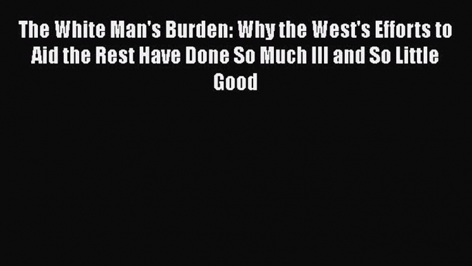 [PDF Download] The White Man's Burden: Why the West's Efforts to Aid the Rest Have Done So