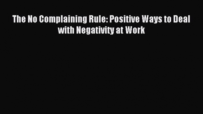 (PDF Download) The No Complaining Rule: Positive Ways to Deal with Negativity at Work Read