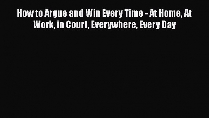 PDF Download How to Argue and Win Every Time - At Home At Work in Court Everywhere Every Day