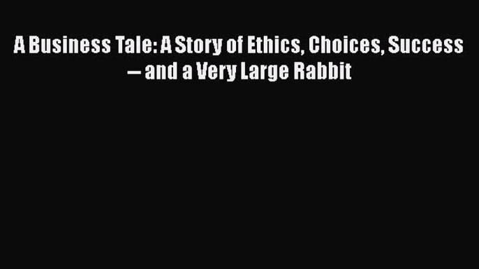 PDF Download A Business Tale: A Story of Ethics Choices Success -- and a Very Large Rabbit