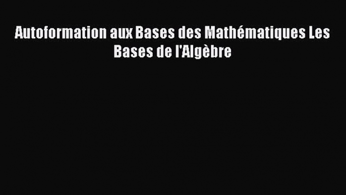 [PDF Download] Autoformation aux Bases des Mathématiques Les Bases de l'Algèbre [Download]
