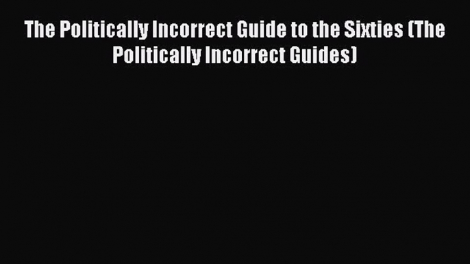 (PDF Download) The Politically Incorrect Guide to the Sixties (The Politically Incorrect Guides)