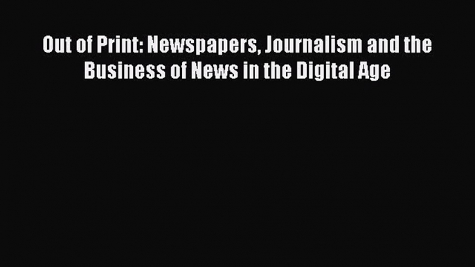 PDF Download Out of Print: Newspapers Journalism and the Business of News in the Digital Age