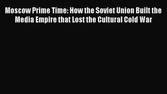 PDF Download Moscow Prime Time: How the Soviet Union Built the Media Empire that Lost the Cultural