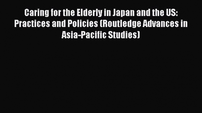 Caring for the Elderly in Japan and the US: Practices and Policies (Routledge Advances in Asia-Pacific