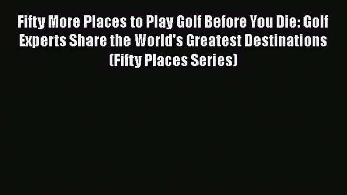 Fifty More Places to Play Golf Before You Die: Golf Experts Share the World's Greatest Destinations