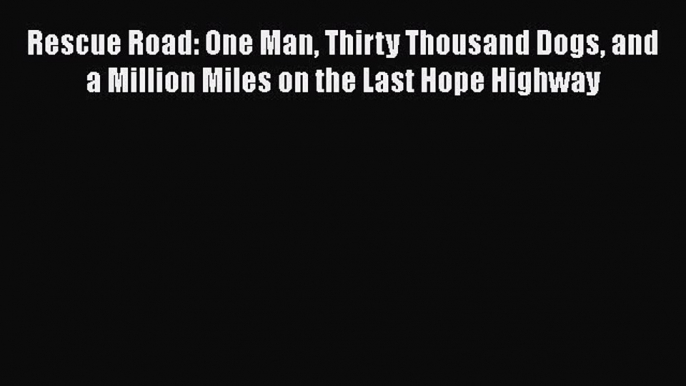 Rescue Road: One Man Thirty Thousand Dogs and a Million Miles on the Last Hope Highway  Free