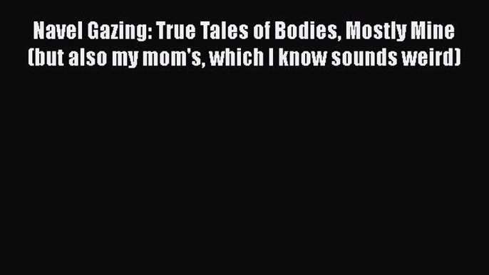 Navel Gazing: True Tales of Bodies Mostly Mine (but also my mom's which I know sounds weird)