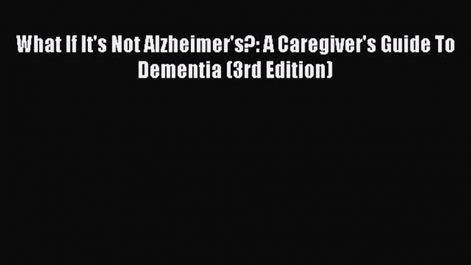 What If It's Not Alzheimer's?: A Caregiver's Guide To Dementia (3rd Edition)  Free Books