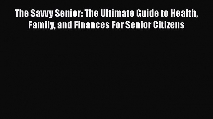 The Savvy Senior: The Ultimate Guide to Health Family and Finances For Senior Citizens  Free