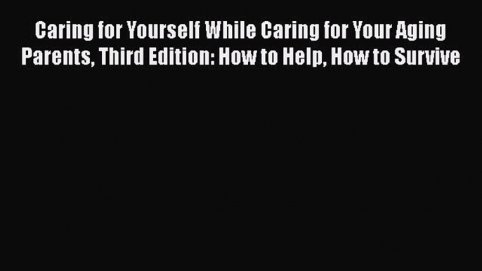 Caring for Yourself While Caring for Your Aging Parents Third Edition: How to Help How to Survive