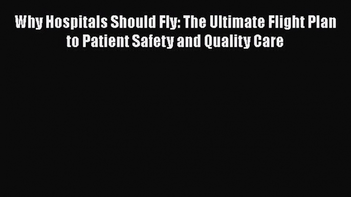 Why Hospitals Should Fly: The Ultimate Flight Plan to Patient Safety and Quality Care  Free