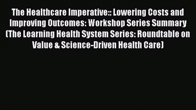 The Healthcare Imperative:: Lowering Costs and Improving Outcomes: Workshop Series Summary