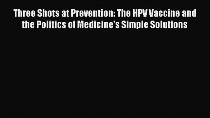 Three Shots at Prevention: The HPV Vaccine and the Politics of Medicine's Simple Solutions