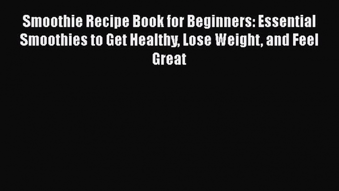 Smoothie Recipe Book for Beginners: Essential Smoothies to Get Healthy Lose Weight and Feel