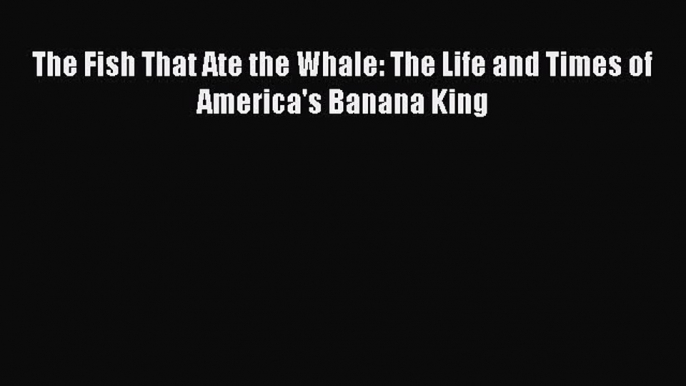 PDF Download The Fish That Ate the Whale: The Life and Times of America's Banana King Download