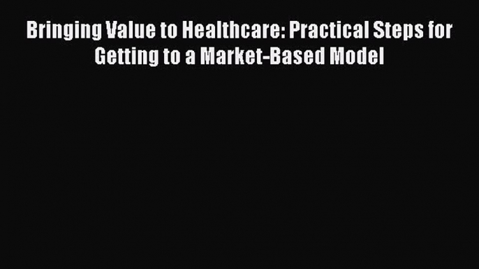 Bringing Value to Healthcare: Practical Steps for Getting to a Market-Based Model  Free Books