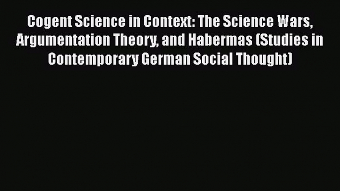 Cogent Science in Context: The Science Wars Argumentation Theory and Habermas (Studies in Contemporary