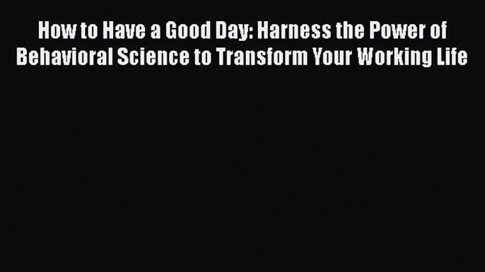 How to Have a Good Day: Harness the Power of Behavioral Science to Transform Your Working Life