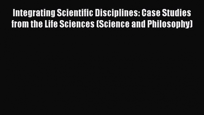 Integrating Scientific Disciplines: Case Studies from the Life Sciences (Science and Philosophy)