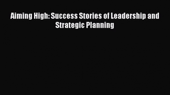 PDF Download Aiming High: Success Stories of Leadership and Strategic Planning Read Online