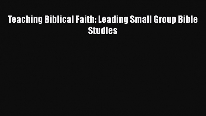 Read Teaching Biblical Faith: Leading Small Group Bible Studies Ebook Free