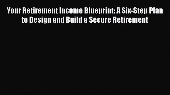 Download Your Retirement Income Blueprint: A Six-Step Plan to Design and Build a Secure Retirement