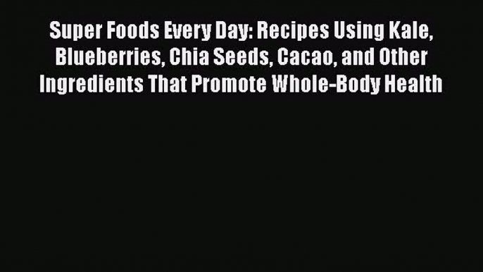 Download Super Foods Every Day: Recipes Using Kale Blueberries Chia Seeds Cacao and Other Ingredients