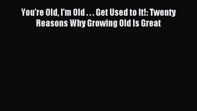 (PDF Download) You're Old I'm Old . . . Get Used to It!: Twenty Reasons Why Growing Old Is