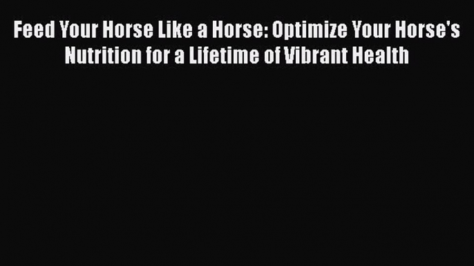 Download Feed Your Horse Like a Horse: Optimize Your Horse's Nutrition for a Lifetime of Vibrant