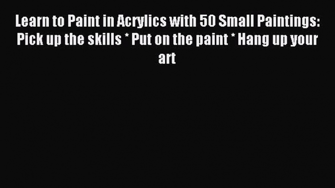 Read Learn to Paint in Acrylics with 50 Small Paintings: Pick up the skills * Put on the paint