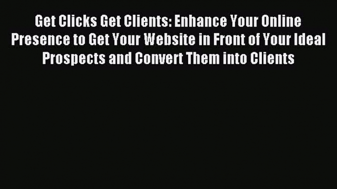 Read Get Clicks Get Clients: Enhance Your Online Presence to Get Your Website in Front of Your