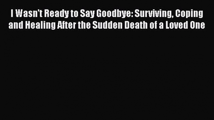 Download I Wasn't Ready to Say Goodbye: Surviving Coping and Healing After the Sudden Death