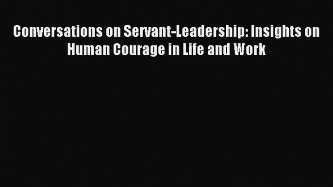 Read Conversations on Servant-Leadership: Insights on Human Courage in Life and Work Ebook