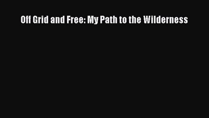 PDF Off Grid and Free: My Path to the Wilderness  Read Online