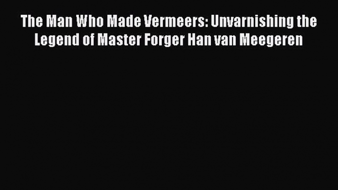 Read The Man Who Made Vermeers: Unvarnishing the Legend of Master Forger Han van Meegeren Ebook