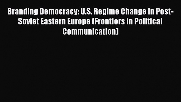 Read Branding Democracy: U.S. Regime Change in Post-Soviet Eastern Europe (Frontiers in Political