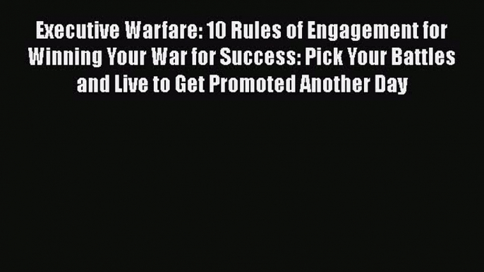 Download Executive Warfare: 10 Rules of Engagement for Winning Your War for Success: Pick Your