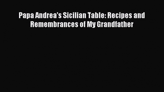 Read Papa Andrea's Sicilian Table: Recipes and Remembrances of My Grandfather Ebook Free