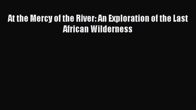 Read At the Mercy of the River: An Exploration of the Last African Wilderness Ebook Free