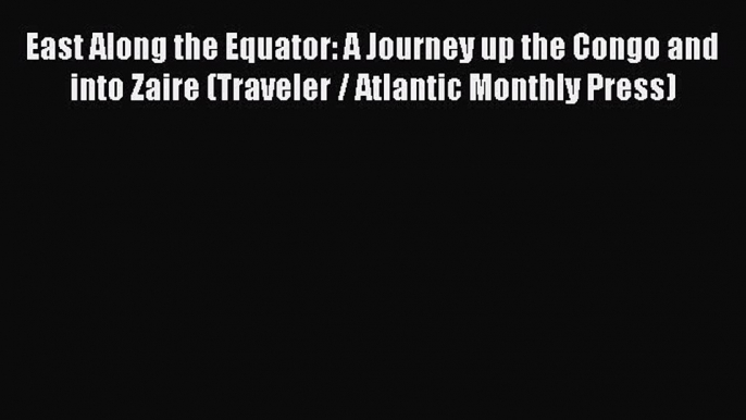 Download East Along the Equator: A Journey up the Congo and into Zaire (Traveler / Atlantic