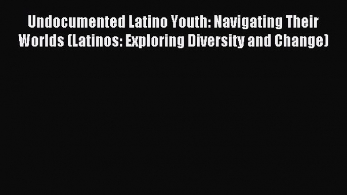 Read Undocumented Latino Youth: Navigating Their Worlds (Latinos: Exploring Diversity and Change)