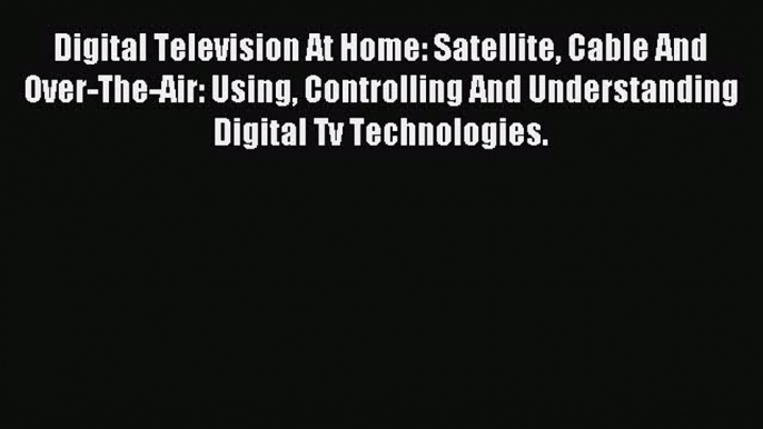 Read Digital Television At Home: Satellite Cable And Over-The-Air: Using Controlling And Understanding