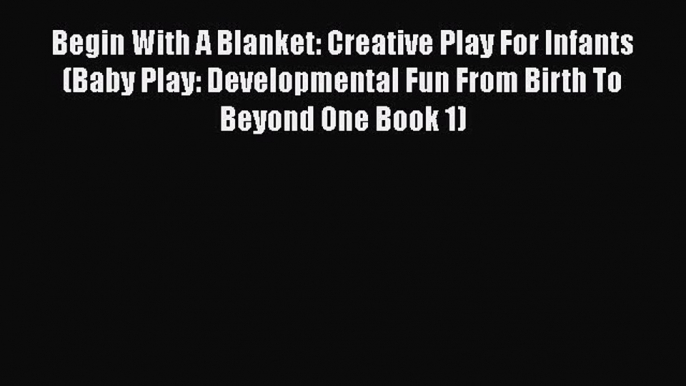 Download Begin With A Blanket: Creative Play For Infants (Baby Play: Developmental Fun From