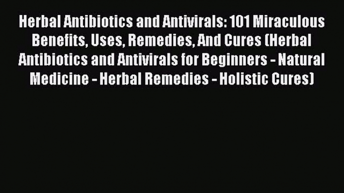 [PDF] Herbal Antibiotics and Antivirals: 101 Miraculous Benefits Uses Remedies And Cures (Herbal