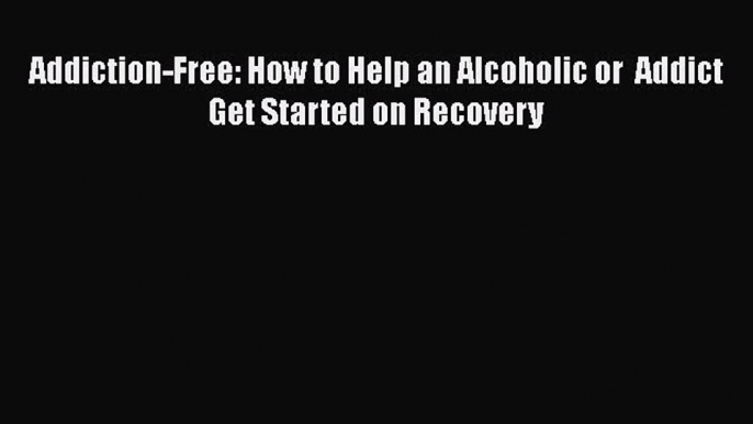 Book Addiction-Free: How to Help an Alcoholic or  Addict Get Started on Recovery Read Full