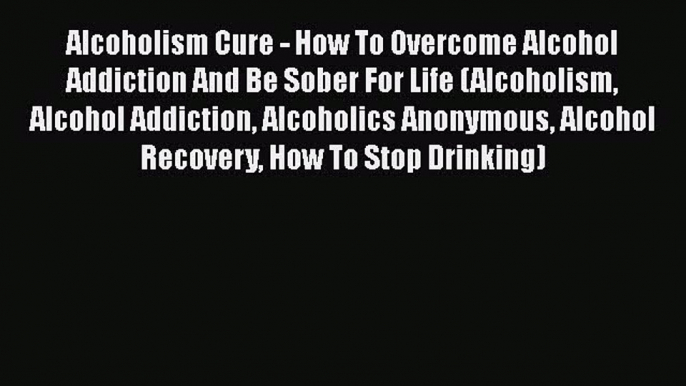 Ebook Alcoholism Cure - How To Overcome Alcohol Addiction And Be Sober For Life (Alcoholism